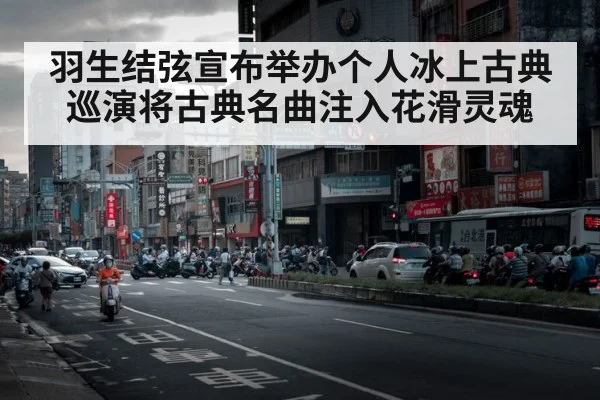 羽生结弦宣布举办个人冰上古典巡演将古典名曲注入花滑灵魂